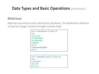 Data Types and Basic Operations continued...
Matrices
Matrices are vectors with a dimension attribute. The dimension attribute
is itself an integer vector of length 2 (nrow, ncol)
> m <- matrix(nrow = 2, ncol = 3)
> m
[,1] [,2] [,3]
[1,] NA NA NA
[2,] NA NA NA
> dim(m)
[1] 2 3
> attributes(m)$dim
[1] 2 3
> m <- matrix(1:6, nrow = 2, ncol = 3)
> m
[,1] [,2] [,3]
[1,] 1 3 5
[2,] 2 4 6
 