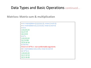 Data Types and Basic Operations continued...
Matrices: Matrix sum & multiplication
> m<-matrix(data=c(1,0,0,4,4,3), nrow=2,ncol=3)
> n<-matrix(data=c(1,2,3,4,5,6), nrow=2,ncol=3)
> m+n
[,1] [,2] [,3]
[1,] 2 3 9
[2,] 2 8 9
> m*n
[,1] [,2] [,3]
[1,] 1 0 20
[2,] 0 16 18
> m%*%n
Error in m %*% n : non-conformable arguments
>n<-matrix(data=c(1,2,3,4), nrow=2,ncol=2)
>n %*% m
[,1] [,2] [,3]
[1,] 1 12 13
[2,] 2 16 20
 