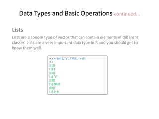 Data Types and Basic Operations continued...
Lists
Lists are a special type of vector that can contain elements of different
classes. Lists are a very important data type in R and you should get to
know them well.
> x <- list(1, "a", TRUE, 1 + 4i)
> x
[[1]]
[1] 1
[[2]]
[1] "a"
[[3]]
[1] TRUE
[[4]]
[1] 1+4i
 