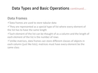 Data Types and Basic Operations continued...
Data Frames
Data frames are used to store tabular data
They are represented as a special type of list where every element of
the list has to have the same length
Each element of the list can be thought of as a column and the length of
each element of the list is the number of rows
Unlike matrices, data frames can store different classes of objects in
each column (just like lists); matrices must have every element be the
same class
 