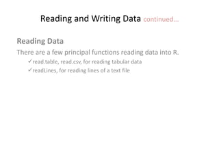 Reading and Writing Data continued...
Reading Data
There are a few principal functions reading data into R.
read.table, read.csv, for reading tabular data
readLines, for reading lines of a text file
 