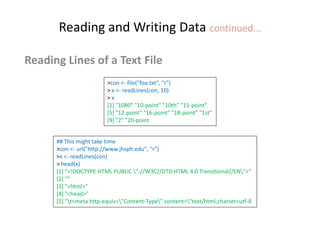 Reading and Writing Data continued...
Reading Lines of a Text File
>con <- file("foo.txt", "r")
> x <- readLines(con, 10)
> x
[1] "1080" "10-point" "10th" "11-point"
[5] "12-point" "16-point" "18-point" "1st"
[9] "2" "20-point
## This might take time
>con <- url("http://www.jhsph.edu", "r")
>x <- readLines(con)
> head(x)
[1] "<!DOCTYPE HTML PUBLIC "-//W3C//DTD HTML 4.0 Transitional//EN">"
[2] ""
[3] "<html>"
[4] "<head>"
[5] "t<meta http-equiv="Content-Type" content="text/html;charset=utf-8
 