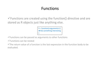 Functions
Functions are created using the function() directive and are
stored as R objects just like anything else.
Functions can be passed as arguments to other functions
Functions can be nested
The return value of a function is the last expression in the function body to be
evaluated.
f <- function(<arguments>) {
## Do something interesting
}
 