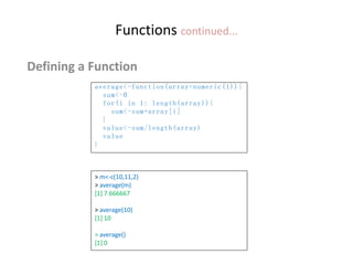 Functions continued...
Defining a Function
average<-function(array=numeric(1)){
sum<-0
for(i in 1: length(array)){
sum<-sum+array[i]
}
value<-sum/length(array)
value
}
> m<-c(10,11,2)
> average(m)
[1] 7.666667
> average(10)
[1] 10
> average()
[1] 0
 