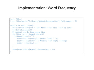Implementation: Word Frequency
text.files<-
list.files(path="C:/Users/Ashraf/Desktop/txt",full.names = T)
for(fp in text.files){
data<-readLines(con = fp) #read text file line by line
words<-character()
# extract words from each line
for(line in 1: length(data)){
if(data[line]!=""){
list<-unlist(strsplit(data[line]," "))
list<-list[list!=""] #remove the empty strings
words<-c(words,list)
}
}
show(sort(table(words),decreasing = T))
}
 