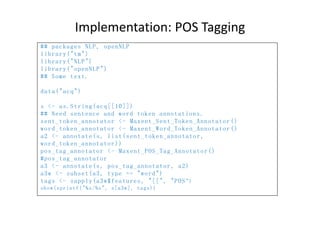 Implementation: POS Tagging
## packages NLP, openNLP
library("tm")
library("NLP")
library("openNLP")
## Some text.
data("acq")
s <- as.String(acq[[10]])
## Need sentence and word token annotations.
sent_token_annotator <- Maxent_Sent_Token_Annotator()
word_token_annotator <- Maxent_Word_Token_Annotator()
a2 <- annotate(s, list(sent_token_annotator,
word_token_annotator))
pos_tag_annotator <- Maxent_POS_Tag_Annotator()
#pos_tag_annotator
a3 <- annotate(s, pos_tag_annotator, a2)
a3w <- subset(a3, type == "word")
tags <- sapply(a3w$features, "[[", "POS")
show(sprintf("%s/%s", s[a3w], tags))
 