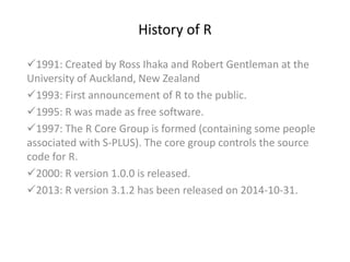 History of R
1991: Created by Ross Ihaka and Robert Gentleman at the
University of Auckland, New Zealand
1993: First announcement of R to the public.
1995: R was made as free software.
1997: The R Core Group is formed (containing some people
associated with S-PLUS). The core group controls the source
code for R.
2000: R version 1.0.0 is released.
2013: R version 3.1.2 has been released on 2014-10-31.
 