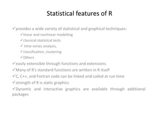 Statistical features of R
provides a wide variety of statistical and graphical techniques:
linear and nonlinear modelling
classical statistical tests
 time-series analysis,
classification, clustering
Others
easily extensible through functions and extensions
Many of R's standard functions are written in R itself
C, C++, and Fortran code can be linked and called at run time
strength of R is static graphics
Dynamic and interactive graphics are available through additional
packages
 