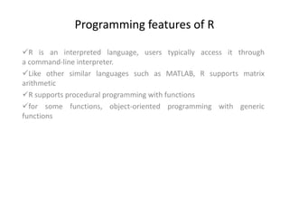 Programming features of R
R is an interpreted language, users typically access it through
a command-line interpreter.
Like other similar languages such as MATLAB, R supports matrix
arithmetic
R supports procedural programming with functions
for some functions, object-oriented programming with generic
functions
 