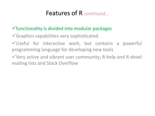 Features of R continued...
functionality is divided into modular packages
Graphics capabilities very sophisticated.
Useful for interactive work, but contains a powerful
programming language for developing new tools
Very active and vibrant user community; R-help and R-devel
mailing lists and Stack Overflow
 