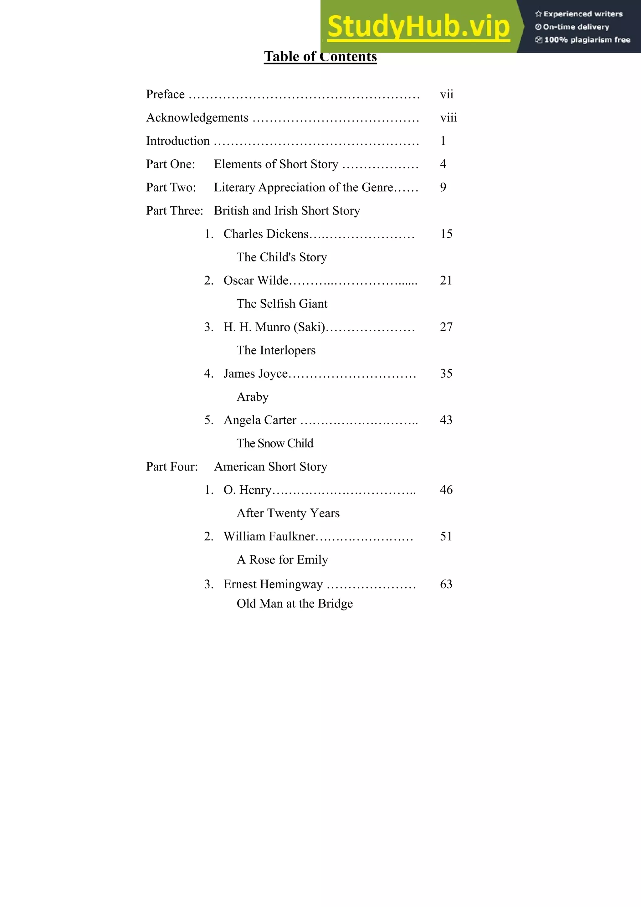 Table of Contents
Preface ……………………………………………… vii
Acknowledgements ………………………………… viii
Introduction ………………………………………… 1
Part One: Elements of Short Story ……………… 4
Part Two: Literary Appreciation of the Genre…… 9
Part Three: British and Irish Short Story
1. Charles Dickens….………………… 15
The Child's Story
2. Oscar Wilde………..……………...... 21
The Selfish Giant
3. H. H. Munro (Saki)………………… 27
The Interlopers
4. James Joyce………………………… 35
Araby
5. Angela Carter ……………………….. 43
The Snow Child
Part Four: American Short Story
1. O. Henry…………………………….. 46
After Twenty Years
2. William Faulkner…………………… 51
A Rose for Emily
3. Ernest Hemingway ………………… 63
Old Man at the Bridge
 