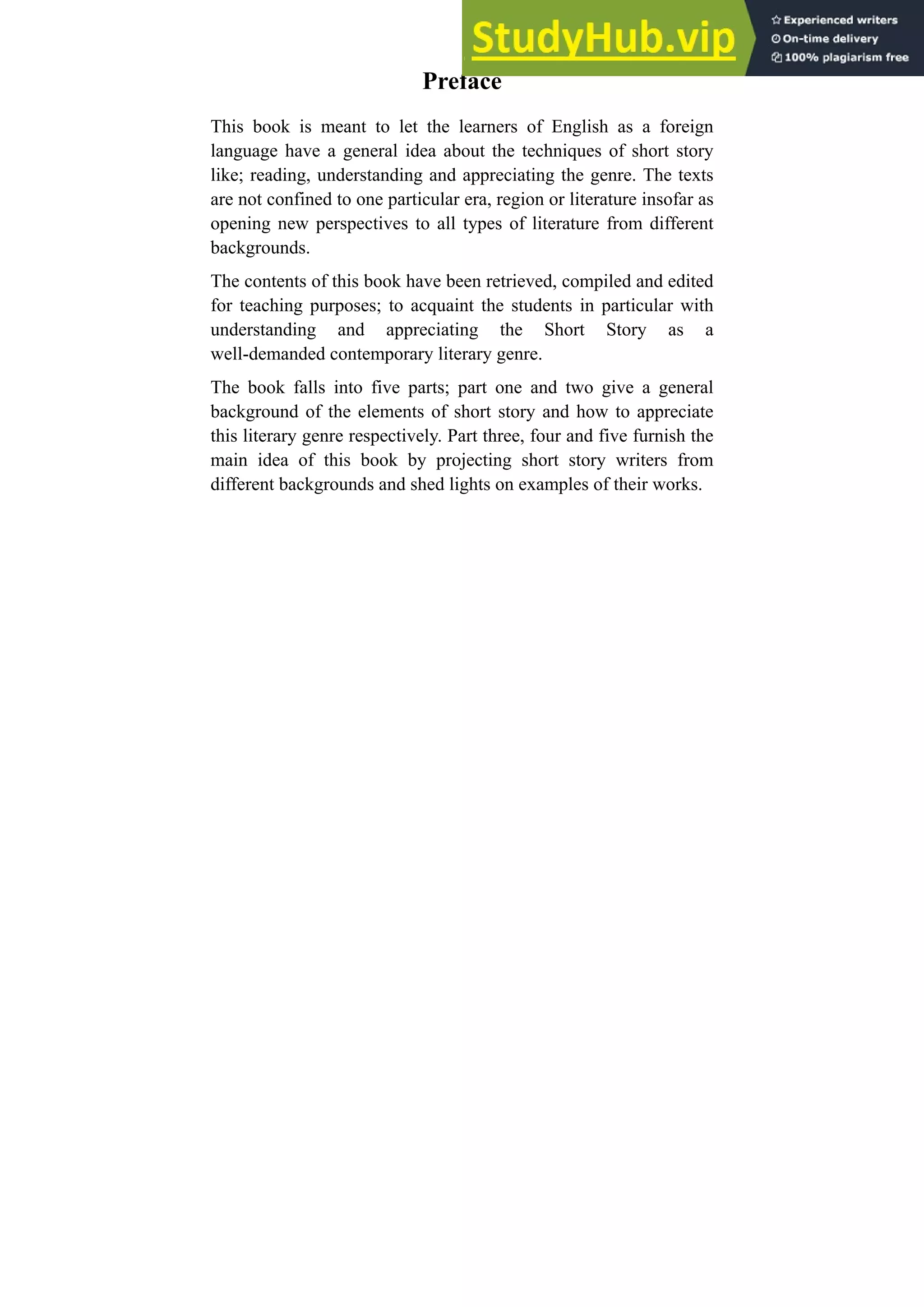 Preface
This book is meant to let the learners of English as a foreign
language have a general idea about the techniques of short story
like; reading, understanding and appreciating the genre. The texts
are not confined to one particular era, region or literature insofar as
opening new perspectives to all types of literature from different
backgrounds.
The contents of this book have been retrieved, compiled and edited
for teaching purposes; to acquaint the students in particular with
understanding and appreciating the Short Story as a
well-demanded contemporary literary genre.
The book falls into five parts; part one and two give a general
background of the elements of short story and how to appreciate
this literary genre respectively. Part three, four and five furnish the
main idea of this book by projecting short story writers from
different backgrounds and shed lights on examples of their works.
 