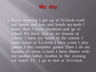  Every morning I get up at 7o’clock, wash
my hands and face and brush my teeth. I
dress, then I have breakfast and go to
school. We have five or six lessons at
school. I have my lunch in the school. I
come home at 5 o’clock. I have a rest. I play
games. I like computer games. Then I do my
lessons. At seven o’clock I have dinner with
my mother, father , brother. In the evening
we watch TV . I go to bed at 10 o’clock.
 