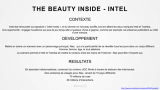 THE BEAUTY INSIDE - INTEL
CONTEXTE
Intel doit renouveler sa signature « Intel Inside », et lui donner un nouveau souffle, tout en alliant les deux marques Intel et Toshiba.
Une opportunité : engager l’audience qui joue le jeu lorsqu’elle a quelque chose à gagner, comme par exemple, sa présence publicitaire au côté
d’une marque.
DEVELOPPEMENT
Mettre en scène un scenario avec un personnage principal, Alex, qui a la particularité de se réveiller tous les jours dans un corps différent.
Homme, femme, âge, le tout aléatoire.
Le scénario permet à Intel et Toshiba de mettre le contenu entre les mains de l’Internet : Alex peut être n’importe qui.
RESULTATS
Six épisodes hebdomadaires, contenant du contenu UGC filmés à travers la webcam des internautes.
Des centaines de visages pour Alex, venant de 10 pays différents
70 millions de vues
26 millions d’interactions
http://www.canneslions.com/work/2013/branded/
 