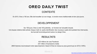 OREO DAILY TWIST
CONTEXTE
En 2013, Oreo a 100 ans. Elle doit travailler sur son image, la rendre moins traditionnelle et donc plus jeune.
DEVELOPPEMENT
Sur 100 jours, Oreo a créé 100 publicités, en fonction de l’actualité chaude.
Une équipe créative était activée chaque matin et, après identification des nouveaux sujets dont parlaient les internautes,
les tournait humoristiquement autour du design Oreo.
RESULTATS
433 millions de vues Facebook
231 million d’impressions media
2600 histoires reconnaissant notre rajeunissement, faisant d’Oreo la marque au plus grand buzz en 2012 (+49%)
http://www.canneslions.com/work/2013/effectiveness/
 