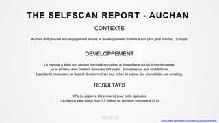 THE SELFSCAN REPORT - AUCHAN
CONTEXTE
Auchan doit prouver son engagement envers le développement durable à son plus gros marché, l’Europe.
DEVELOPPEMENT
La marque a édité son rapport d’activité annuel en le faisant tenir sur un ticket de caisse,
où le contenu était contenu dans des QR codes, activables via son smartphone.
Les clients recevaient ce rapport directement sur leur ticket de caisse, les journalistes par emailing.
RESULTATS
99% du papier a été préservé pour cette opération
L’audience s’est élargi d’un 1,5 million de contacts comparé à 2012
http://www.canneslions.com/work/2013/effectiveness/
 