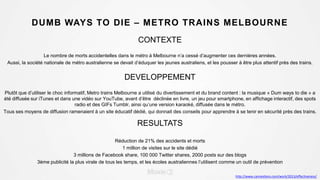 DUMB WAYS TO DIE – METRO TRAINS MELBOURNE
CONTEXTE
Le nombre de morts accidentelles dans le métro à Melbourne n’a cessé d’augmenter ces dernières années.
Aussi, la société nationale de métro australienne se devait d’éduquer les jeunes australiens, et les pousser à être plus attentif près des trains.
DEVELOPPEMENT
Plutôt que d’utiliser le choc informatif, Metro trains Melbourne a utilisé du divertissement et du brand content : la musique « Dum ways to die » a
été diffusée sur iTunes et dans une vidéo sur YouTube, avant d’être déclinée en livre, un jeu pour smartphone, en affichage interactif, des spots
radio et des GIFs Tumblr, ainsi qu’une version karaoké, diffusée dans le métro.
Tous ses moyens de diffusion ramenaient à un site éducatif dédié, qui donnait des conseils pour apprendre à se tenir en sécurité près des trains.
RESULTATS
Réduction de 21% des accidents et morts
1 million de visites sur le site dédié
3 millions de Facebook share, 100 000 Twitter shares, 2000 posts sur des blogs
3ème publicité la plus virale de tous les temps, et les écoles australiennes l’utilisent comme un outil de prévention
http://www.canneslions.com/work/2013/effectiveness/
 