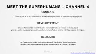 MEET THE SUPERHUMANS – CHANNEL 4
CONTEXTE
La prise de parti de ne plus positionner les Jeux Paralympiques comme les « seconds » jeux olympiques.
DEVELOPPEMENT
Channel 4 a rassemblé en un film tous les moments d’émotion et d’énergie positive du sport,
prouvant que les Jeux paralympiques ont aussi leurs moments forts, et le même intérêt que les Jeux olympiques.
RESULTATS
Les Paralympiques ont été à guichet fermés pour la première fois depuis leur création.
La cérémonie d’ouverture a recensé la plus grosse audience de Channel 4 en dix ans.
http://www.canneslions.com/work/2013/effectiveness/
 
