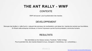 THE ANT RALLY - WWF
CONTEXTE
WWF doit œuvrer pour la préservation des insectes.
DEVELOPPEMENT
Découper des feuilles à « taille fourmi » calquant des panneaux de manifestation, puis laisser les insectes les ramener aux fourmilières.
En filmant cette entreprise minutieuse, on donne l’impression que les fourmis protestent, comme les humains.
RESULTATS
Des retombées sur les réseaux sociaux, Facebook, Twitter et blogs.
Pour la première fois, des insectes faisaient le buzz, changeant « l’advertising » en « antvertising ».
http://www.canneslions.com/work/2013/effectiveness/
 
