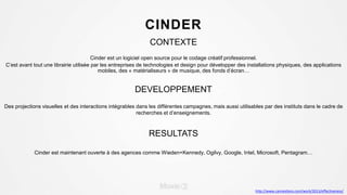 CINDER
CONTEXTE
Cinder est un logiciel open source pour le codage créatif professionnel.
C’est avant tout une librairie utilisée par les entreprises de technologies et design pour développer des installations physiques, des applications
mobiles, des « matérialiseurs » de musique, des fonds d’écran…
DEVELOPPEMENT
Des projections visuelles et des interactions intégrables dans les différentes campagnes, mais aussi utilisables par des instituts dans le cadre de
recherches et d’enseignements.
RESULTATS
Cinder est maintenant ouverte à des agences comme Wieden+Kennedy, Ogilvy, Google, Intel, Microsoft, Pentagram…
http://www.canneslions.com/work/2013/effectiveness/
 