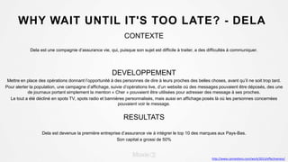 WHY WAIT UNTIL IT'S TOO LATE? - DELA
CONTEXTE
Dela est une compagnie d’assurance vie, qui, puisque son sujet est difficile à traiter, a des difficultés à communiquer.
DEVELOPPEMENT
Mettre en place des opérations donnant l’opportunité à des personnes de dire à leurs proches des belles choses, avant qu’il ne soit trop tard.
Pour alerter la population, une campagne d’affichage, suivie d’opérations live, d’un website où des messages pouvaient être déposés, des une
de journaux portant simplement la mention « Cher » pouvaient être utilisées pour adresser des message à ses proches.
Le tout a été décliné en spots TV, spots radio et bannières personnalisés, mais aussi en affichage posés là où les personnes concernées
pouvaient voir le message.
RESULTATS
Dela est devenue la première entreprise d’assurance vie à intégrer le top 10 des marques aux Pays-Bas.
Son capital a grossi de 50%
http://www.canneslions.com/work/2013/effectiveness/
 