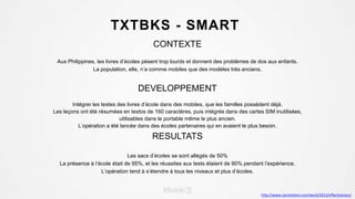 TXTBKS - SMART
CONTEXTE
Aux Philippines, les livres d’écoles pèsent trop lourds et donnent des problèmes de dos aux enfants.
La population, elle, n’a comme mobiles que des modèles très anciens.
DEVELOPPEMENT
Intégrer les textes des livres d’école dans des mobiles, que les familles possèdent déjà.
Les leçons ont été résumées en textos de 160 caractères, puis intégrés dans des cartes SIM inutilisées,
utilisables dans le portable même le plus ancien.
L’opération a été lancée dans des écoles partenaires qui en avaient le plus besoin.
RESULTATS
Les sacs d’écoles se sont allégés de 50%
La présence à l’école était de 95%, et les réussites aux tests étaient de 90% pendant l’expérience.
L’opération tend à s’étendre à tous les niveaux et plus d’écoles.
http://www.canneslions.com/work/2013/effectiveness/
 