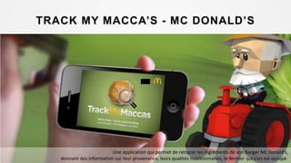 TRACK MY MACCA’S - MC DONALD’S
Une application qui permet de retracer les ingrédients de son burger Mc Donald’s,
donnant des information sur leur provenance, leurs qualités nutritionnelles, le fermier qui s’en est occupé.
 