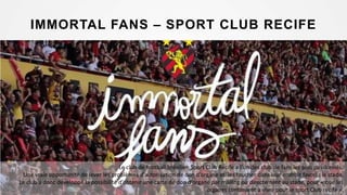 IMMORTAL FANS – SPORT CLUB RECIFE
Le club de football brésilien Sport Club Recife a l’un des club de fans les plus passionnés.
Une vraie opportunité de lever les problèmes d’autorisation de don d’organe et les toucher dans leur endroit favori : le stade.
Le club a donc développé la possibilité d’obtenir une carte de don d’organe par mailing ou directement au stade, pour « que les
organes continuent à vivre pour le sport Club recife ».
 