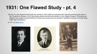 1931: One Flawed Study - pt. 4
“Second, it is also apparent that Powell and Jamieson (1931) failed to emphasize their disturbing animal toxicity data. In
fact, Powell and Jamieson (1931) had already determined that administration of low milligram doses of Thimerosal per
kilogram body weight in several different animals was acutely toxic and resulted in significant numbers of animals dying
within days of exposure.”
(p. 577 D.A Geier et al.)
 
