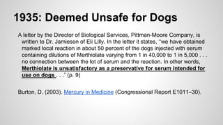 1935: Deemed Unsafe for Dogs
A letter by the Director of Biological Services, Pittman-Moore Company, is
written to Dr. Jamieson of Eli Lilly. In the letter it states, ‘‘we have obtained
marked local reaction in about 50 percent of the dogs injected with serum
containing dilutions of Merthiolate varying from 1 in 40,000 to 1 in 5,000 . . .
no connection between the lot of serum and the reaction. In other words,
Merthiolate is unsatisfactory as a preservative for serum intended for
use on dogs . . .” (p. 9)
Burton, D. (2003). Mercury in Medicine (Congressional Report E1011–30).
 