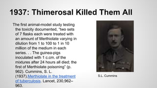 1937: Thimerosal Killed Them All
The first animal-model study testing
the toxicity documented, “two sets
of 7 flasks each were treated with
an amount of Merthiolate varying in
dilution from 1 to 100 to 1 in 10
million of the medium in each
series. . . The guinea-pigs
inoculated with 1 c.cm. of the
mixtures after 24 hours all died; the
first of Merthiolate poisoning” (p.
962). Cummins, S. L.
(1937).Merthiolate in the treatment
of tuberculosis. Lancet, 230,962–
963.
S.L. Cummins
 