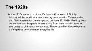 The 1920s
As the 1920s came to a close, Dr. Morris Kharasch of Eli Lilly
introduced the world to a new mercury compound -- Thimerosal --
and filed a patent for the compound on June 27, 1929. Used by both
consumers and hospitals in everything from their nasal sprays to
eye drops to ointments to vaccines, Thimerosal/Merthiolate became
a dangerous component of everyday life.
 