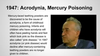 1947: Acrodynia, Mercury Poisoning
Mercury-laced teething powders are
discovered to be the cause of
acrodynia, a form of childhood
mercury poisoning. Infants and
children who have acrodynia will
often have peeling hands and feet
which look pink so the disease is
also called “pink disease.” In 1947
acrodynia (or pink disease) would
decline after mercury-containing
teething powders are no longer
given to children.
 