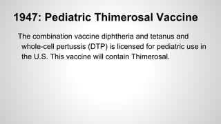 1947: Pediatric Thimerosal Vaccine
The combination vaccine diphtheria and tetanus and
whole-cell pertussis (DTP) is licensed for pediatric use in
the U.S. This vaccine will contain Thimerosal.
 