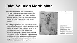 1948: Solution Merthiolate
The label on a bottle of ‘Solution Merthiolate,
1:1,000, Stainless’ purchased as recently as
June 1947, states that it is ‘a stable, stainless,
organic mercury compound of high germicidal
value, particular in serum and other protein
media.’
It is not highly germicidal and especially does not
possess high germicidal value in the presence of
serum and other protein mediums. The loss of
antibacterial activity of mercurials in the
presence of serum proves their incompatibility
with serum . . . The comparative in vitro studies
on Mercurochrome, Metaphen and Merthiolate
on embryonic tissue cells and bacterial cells by
Salle and Lazarus cannot be ignored.
 