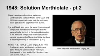 1948: Solution Merthiolate - pt 2
These investigators found that Metaphen,
Merthiolate and Mercurochrome were 12, 35 and
262 times respectively more toxic for embryonic
tissue cells than for Staphylococcus aureus.
Nye and Welch also found the same three mercurial
compounds more toxic for leukocytes than for
bacterial cells. Not only is there direct toxic action
of the mercurial compounds on the cellular and
humoral components of the animal body, but there
is also the possibility of sensitization. (p. 41)
Morton, H. E., North, L L., and Engley, F. B. 1948.
The Bacteriostatic and Bactericidal Actions of
Some Mercurial Compounds on Hemolytic
Streptococci: In Vivo and In Vitro Studies. J. Am.
Med. Assoc. 136, 37–41.
Video Interview with Frank B. Engley, Ph.D.
 