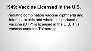 1949: Vaccine Licensed in the U.S.
Pediatric combination vaccine diphtheria and
tetanus toxoids and whole-cell pertussis
vaccine (DTP) is licensed in the U.S. This
vaccine contains Thimerosal.
 