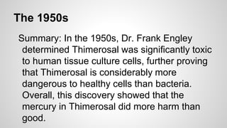 The 1950s
Summary: In the 1950s, Dr. Frank Engley
determined Thimerosal was significantly toxic
to human tissue culture cells, further proving
that Thimerosal is considerably more
dangerous to healthy cells than bacteria.
Overall, this discovery showed that the
mercury in Thimerosal did more harm than
good.
 