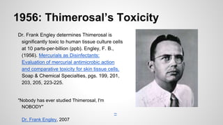 1956: Thimerosal’s Toxicity
Dr. Frank Engley determines Thimerosal is
significantly toxic to human tissue culture cells
at 10 parts-per-billion (ppb). Engley, F. B.,
(1956). Mercurials as Disinfectants:
Evaluation of mercurial antimicrobic action
and comparative toxicity for skin tissue cells.
Soap & Chemical Specialties, pgs. 199, 201,
203, 205, 223-225.
"Nobody has ever studied Thimerosal, I'm
NOBODY"
–
Dr. Frank Engley, 2007
 
