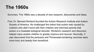 The 1960s
Summary: The 1960s was a decade of new research, discoveries and ideas.
First, Dr. Bernard Rimland founded the Autism Research Institute and Autism
Society of America. He challenged the notion that autism was caused by
mothers who didn’t bond with their children and informed parents that
autism is a treatable biological disorder. Rimland’s research and discovery
helped many autistic children to greatly improve and recover. Secondly, it
was discovered that the pertussis and Thimerosal-containing vaccines were
more toxic and deadly than beneficial.
 