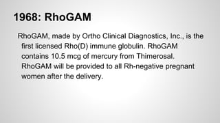 1968: RhoGAM
RhoGAM, made by Ortho Clinical Diagnostics, Inc., is the
first licensed Rho(D) immune globulin. RhoGAM
contains 10.5 mcg of mercury from Thimerosal.
RhoGAM will be provided to all Rh-negative pregnant
women after the delivery.
 