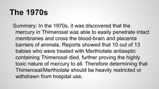 The 1970s
Summary: In the 1970s, it was discovered that the
mercury in Thimerosal was able to easily penetrate intact
membranes and cross the blood-brain and placenta
barriers of animals. Reports showed that 10 out of 13
babies who were treated with Merthiolate antiseptic
containing Thimerosal died, further proving the highly
toxic nature of mercury to all. Therefore determining that
Thimerosal/Merthiolate should be heavily restricted or
withdrawn from hospital use.
 