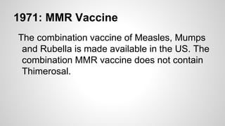 1971: MMR Vaccine
The combination vaccine of Measles, Mumps
and Rubella is made available in the US. The
combination MMR vaccine does not contain
Thimerosal.
 