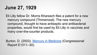 June 27, 1929
Eli Lilly fellow Dr. Morris Kharasch files a patent for a new
mercury compound (Thimerosal). The new mercury
compound, thought to have antiseptic and antibacterial
properties, would first be used by Eli Lilly in vaccines and
many over-the-counter products.
Burton, D. (2003). Mercury in Medicine (Congressional
Report E1011–30).
 