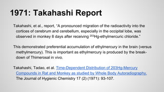 1971: Takahashi Report
Takahashi, et al., report, “A pronounced migration of the radioactivity into the
cortices of cerebrum and cerebellum, especially in the occipital lobe, was
observed in monkey 8 days after receiving 203Hg-ethylmercuric chloride.”
This demonstrated preferential accumulation of ethylmercury in the brain (versus
methylmercury). This is important as ethylmercury is produced by the break-
down of Thimerosal in vivo.
Takahashi, Tadao, et al. Time-Dependent Distribution of 203Hg-Mercury
Compounds in Rat and Monkey as studied by Whole Body Autoradiography.
The Journal of Hygienic Chemistry 17 (2) (1971): 93-107.
 