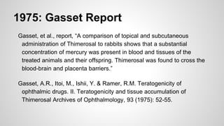 1975: Gasset Report
Gasset, et al., report, “A comparison of topical and subcutaneous
administration of Thimerosal to rabbits shows that a substantial
concentration of mercury was present in blood and tissues of the
treated animals and their offspring. Thimerosal was found to cross the
blood-brain and placenta barriers.”
Gasset, A.R., Itoi, M., Ishii, Y. & Ramer, R.M. Teratogenicity of
ophthalmic drugs. II. Teratogenicity and tissue accumulation of
Thimerosal Archives of Ophthalmology, 93 (1975): 52-55.
 