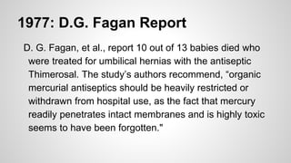 1977: D.G. Fagan Report
D. G. Fagan, et al., report 10 out of 13 babies died who
were treated for umbilical hernias with the antiseptic
Thimerosal. The study’s authors recommend, “organic
mercurial antiseptics should be heavily restricted or
withdrawn from hospital use, as the fact that mercury
readily penetrates intact membranes and is highly toxic
seems to have been forgotten."
 