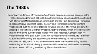 The 1980s
Summary: The dangers of Thimerosal/Merthiolate became even more apparent in the
1980s. Despite a 22-month-old child dying from mercury poisoning after being treated
with Thimerosal/Merthiolate for an ear infection and the FDA determining Thimerosal
is not an effective treatment option, mercury and Thimerosal remained in infant
vaccines and over-the-counter products for years to come. The 1980s also saw the
passing of the National Childhood Vaccine Act by Congress, which protected vaccine
makers from being sued by those injured from their vaccines. Compensation for
vaccine injuries were paid out of taxes, not by vaccine manufacturers. By 18 months,
U.S. infants born during this decade would receive 100 mcg. of mercury from
vaccines. In 1989, the CDC would recommend a new mercury-containing vaccine
(containing an additional 25 mcg.), which would increase the total amount of mercury
from vaccines to 125 mcg. received by 18-month-old infants.
 