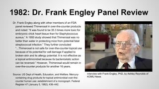 1982: Dr. Frank Engley Panel Review
Dr. Frank Engley along with other members of an FDA
panel reviewed Thimerosal in over-the-counter products
and noted: “It was found to be 35.3 times more toxic for
embryonic chick heart tissue than for Staphylococcus
aureus.” A 1950 study showed that Thimerosal was no
better than water in protecting mice from potential fatal
streptococcal infection.” They further concluded
“...Thimerosal is not safe for over-the-counter topical use
because of its potential for cell damage if applied to
broken skin and its allergy potential. It is not effective as
a topical antimicrobial because its bacteriostatic action
can be reversed.” However, Thimerosal would remain in
over-the-counter products for another 16 years.
Source: US Dept of Health, Education, and Welfare. Mercury-
containing drug products for topical antimicrobial over-the-
counter human use: establishment of a monograph. Federal
Register 47 (January 5, 1982); 436–442.
Interview with Frank Engley, PhD, by Ashley Reynolds of
KOMU News
 