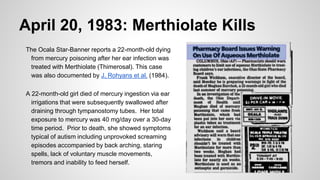 April 20, 1983: Merthiolate Kills
The Ocala Star-Banner reports a 22-month-old dying
from mercury poisoning after her ear infection was
treated with Merthiolate (Thimerosal). This case
was also documented by J. Rohyans et al. (1984).
A 22-month-old girl died of mercury ingestion via ear
irrigations that were subsequently swallowed after
draining through tympanostomy tubes. Her total
exposure to mercury was 40 mg/day over a 30-day
time period. Prior to death, she showed symptoms
typical of autism including unprovoked screaming
episodes accompanied by back arching, staring
spells, lack of voluntary muscle movements,
tremors and inability to feed herself.
 